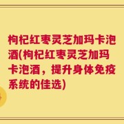 枸杞红枣灵芝加玛卡泡酒(枸杞红枣灵芝加玛卡泡酒，提升身体免疫系统的佳选)
