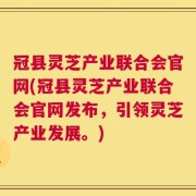 冠县灵芝产业联合会官网(冠县灵芝产业联合会官网发布，引领灵芝产业发展。)