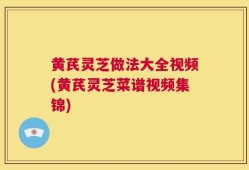 黄芪灵芝做法大全视频(黄芪灵芝菜谱视频集锦)