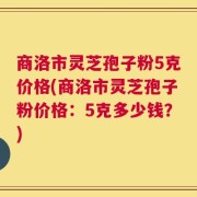 商洛市灵芝孢子粉5克价格(商洛市灵芝孢子粉价格：5克多少钱？)
