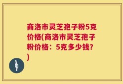商洛市灵芝孢子粉5克价格(商洛市灵芝孢子粉价格：5克多少钱？)
