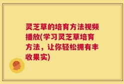 灵芝草的培育方法视频播放(学习灵芝草培育方法，让你轻松拥有丰收果实)