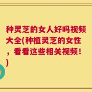 种灵芝的女人好吗视频大全(种植灵芝的女性，看看这些相关视频！)
