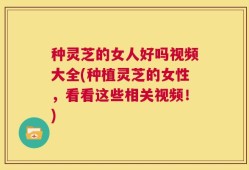 种灵芝的女人好吗视频大全(种植灵芝的女性，看看这些相关视频！)