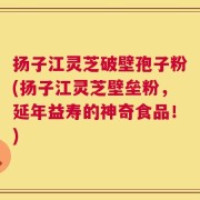 扬子江灵芝破壁孢子粉(扬子江灵芝壁垒粉，延年益寿的神奇食品！)
