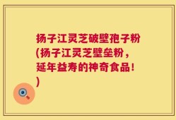扬子江灵芝破壁孢子粉(扬子江灵芝壁垒粉，延年益寿的神奇食品！)