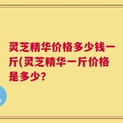 灵芝精华价格多少钱一斤(灵芝精华一斤价格是多少？