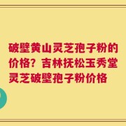破壁黄山灵芝孢子粉的价格？吉林抚松玉秀堂灵芝破壁孢子粉价格