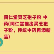 同仁堂灵芝孢子粉 中药(同仁堂推出灵芝孢子粉，传统中药再添新品)