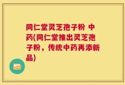 同仁堂灵芝孢子粉 中药(同仁堂推出灵芝孢子粉，传统中药再添新品)