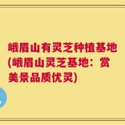 峨眉山有灵芝种植基地(峨眉山灵芝基地：赏美景品质优灵)