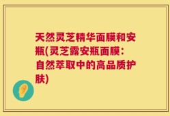 天然灵芝精华面膜和安瓶(灵芝露安瓶面膜：自然萃取中的高品质护肤)