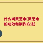 什么叫灵芝水(灵芝水的功效和制作方法)