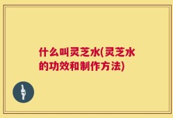 什么叫灵芝水(灵芝水的功效和制作方法)