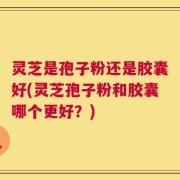灵芝是孢子粉还是胶囊好(灵芝孢子粉和胶囊哪个更好？)
