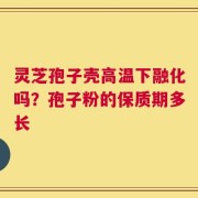 灵芝孢子壳高温下融化吗？孢子粉的保质期多长
