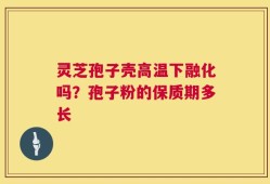 灵芝孢子壳高温下融化吗？孢子粉的保质期多长