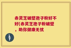 赤灵芝破壁孢子粉好不好(赤灵芝孢子粉破壁，助你健康无忧