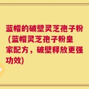蓝帽的破壁灵芝孢子粉 (蓝帽灵芝孢子粉皇家配方，破壁释放更强功效)