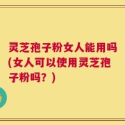 灵芝孢子粉女人能用吗(女人可以使用灵芝孢子粉吗？)