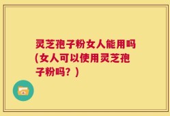 灵芝孢子粉女人能用吗(女人可以使用灵芝孢子粉吗？)
