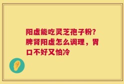阳虚能吃灵芝孢子粉？脾肾阳虚怎么调理，胃口不好又怕冷