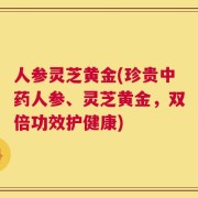 人参灵芝黄金(珍贵中药人参、灵芝黄金，双倍功效护健康)