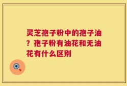 灵芝孢子粉中的孢子油？孢子粉有油花和无油花有什么区别