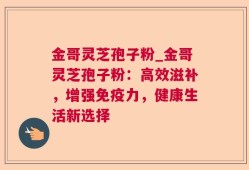 金哥灵芝孢子粉_金哥灵芝孢子粉：高效滋补，增强免疫力，健康生活新选择