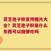 灵芝孢子粉宣传图片大全？灵芝孢子粉是什么东西可以随便吃吗
