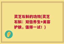 灵芝石斛的功效(灵芝石斛：双倍养生+美容护肤，值得一试！)