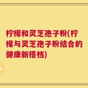 柠檬和灵芝孢子粉(柠檬与灵芝孢子粉结合的健康新搭档)