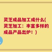 灵芝成品加工成什么(灵芝加工：丰富多样的成品产品出炉！)