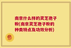 南京什么样的灵芝孢子粉(南京灵芝孢子粉的种类特点及功效分析)