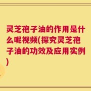 灵芝孢子油的作用是什么呢视频(探究灵芝孢子油的功效及应用实例)