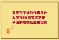 灵芝孢子油的作用是什么呢视频(探究灵芝孢子油的功效及应用实例)