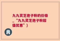 九九灵芝孢子粉的价格_“九九灵芝孢子粉超值优惠”)
