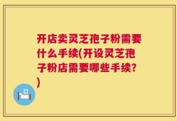 开店卖灵芝孢子粉需要什么手续(开设灵芝孢子粉店需要哪些手续？)