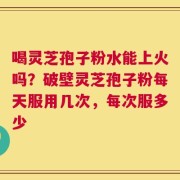 喝灵芝孢子粉水能上火吗？破壁灵芝孢子粉每天服用几次，每次服多少