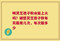 喝灵芝孢子粉水能上火吗？破壁灵芝孢子粉每天服用几次，每次服多少