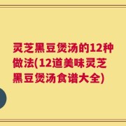 灵芝黑豆煲汤的12种做法(12道美味灵芝黑豆煲汤食谱大全)