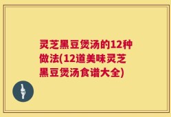 灵芝黑豆煲汤的12种做法(12道美味灵芝黑豆煲汤食谱大全)