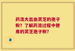 药流大出血灵芝的孢子粉？了解药流过程中使用的灵芝孢子粉？