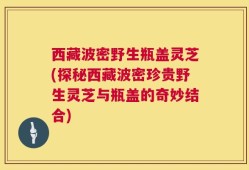 西藏波密野生瓶盖灵芝(探秘西藏波密珍贵野生灵芝与瓶盖的奇妙结合)