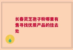 长春灵芝孢子粉哪里有售寻找优质产品的佳去处