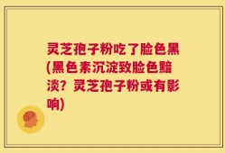 灵芝孢子粉吃了脸色黑(黑色素沉淀致脸色黯淡？灵芝孢子粉或有影响)