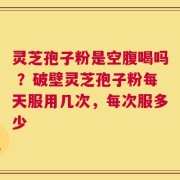 灵芝孢子粉是空腹喝吗 ？破壁灵芝孢子粉每天服用几次，每次服多少