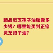 精品灵芝孢子油胶囊多少钱？哪里能买到正宗灵芝孢子油？