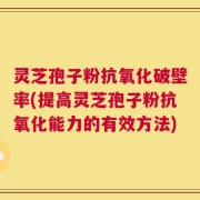 灵芝孢子粉抗氧化破壁率(提高灵芝孢子粉抗氧化能力的有效方法)