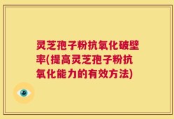 灵芝孢子粉抗氧化破壁率(提高灵芝孢子粉抗氧化能力的有效方法)